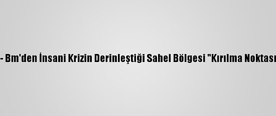 Güncelleme - Bm'den İnsani Krizin Derinleştiği Sahel Bölgesi "Kırılma Noktasında" Uyarısı