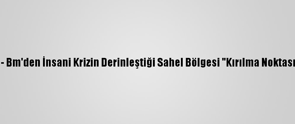 Güncelleme - Bm'den İnsani Krizin Derinleştiği Sahel Bölgesi "Kırılma Noktasında" Uyarısı