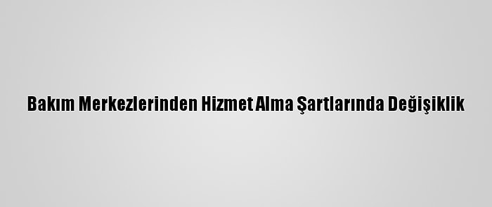 Bakım Merkezlerinden Hizmet Alma Şartlarında Değişiklik