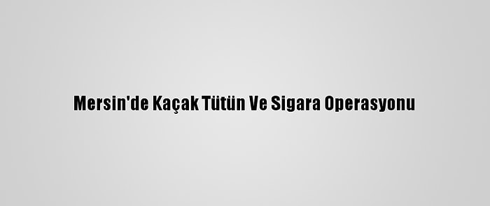 Mersin'de Kaçak Tütün Ve Sigara Operasyonu