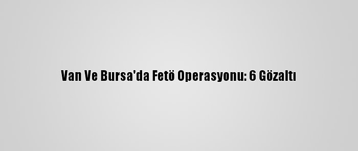 Van Ve Bursa'da Fetö Operasyonu: 6 Gözaltı