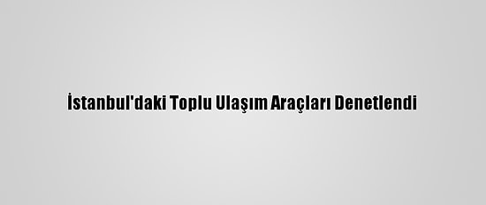 İstanbul'daki Toplu Ulaşım Araçları Denetlendi