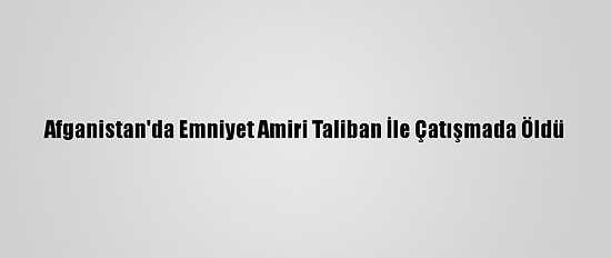 Afganistan'da Emniyet Amiri Taliban İle Çatışmada Öldü