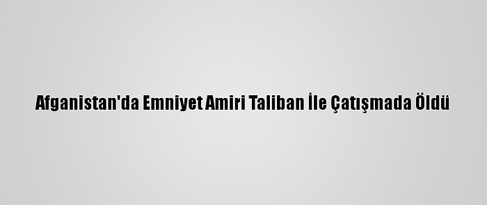 Afganistan'da Emniyet Amiri Taliban İle Çatışmada Öldü