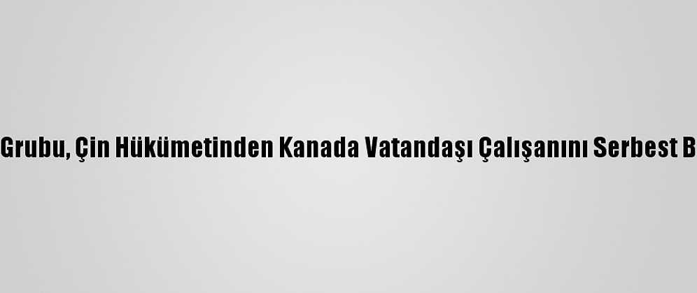 Uluslararası Kriz Grubu, Çin Hükümetinden Kanada Vatandaşı Çalışanını Serbest Bırakmasını İstedi
