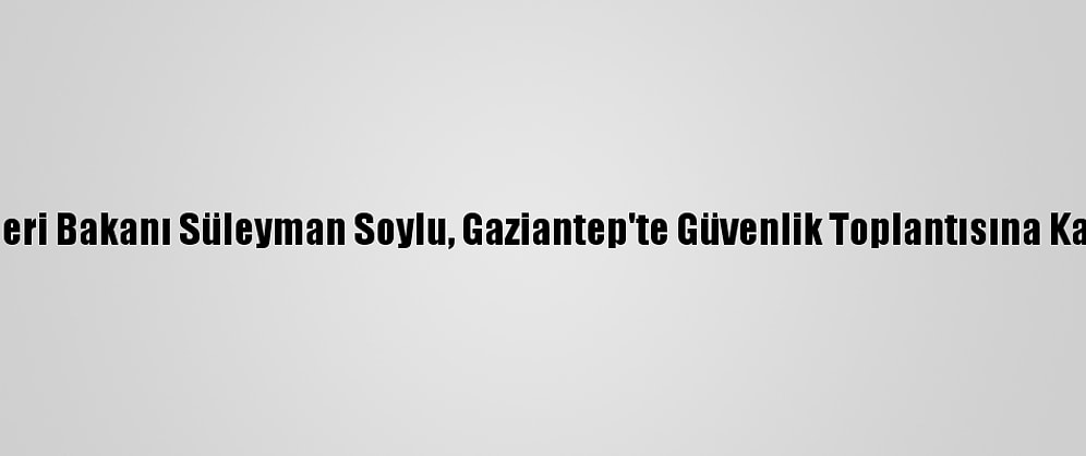 İçişleri Bakanı Süleyman Soylu, Gaziantep'te Güvenlik Toplantısına Katıldı