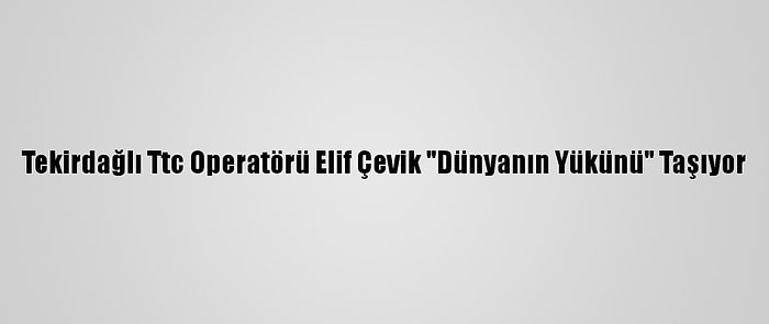 Tekirdağlı Ttc Operatörü Elif Çevik "Dünyanın Yükünü" Taşıyor