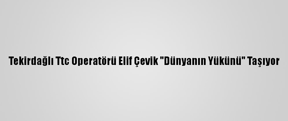 Tekirdağlı Ttc Operatörü Elif Çevik "Dünyanın Yükünü" Taşıyor