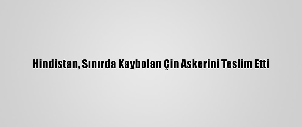 Hindistan, Sınırda Kaybolan Çin Askerini Teslim Etti