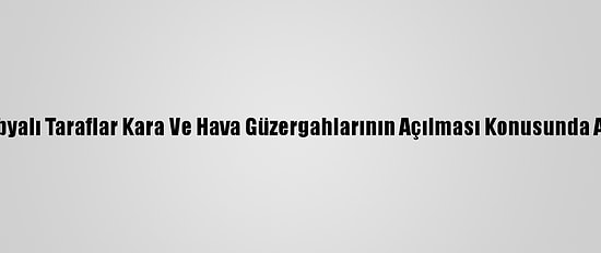 Bm: Libyalı Taraflar Kara Ve Hava Güzergahlarının Açılması Konusunda Anlaştı