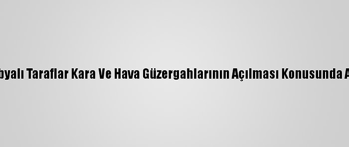 Bm: Libyalı Taraflar Kara Ve Hava Güzergahlarının Açılması Konusunda Anlaştı