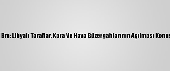Güncelleme - Bm: Libyalı Taraflar, Kara Ve Hava Güzergahlarının Açılması Konusunda Anlaştı