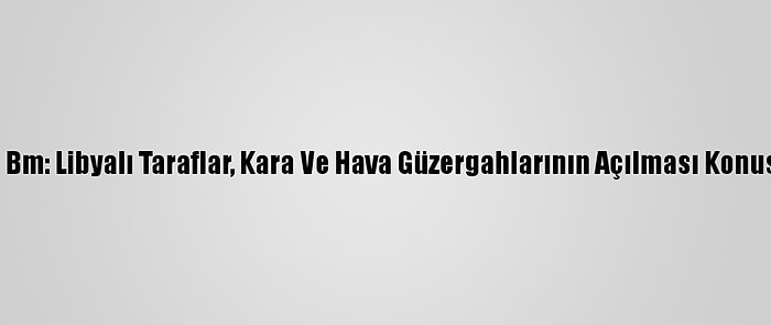 Güncelleme - Bm: Libyalı Taraflar, Kara Ve Hava Güzergahlarının Açılması Konusunda Anlaştı