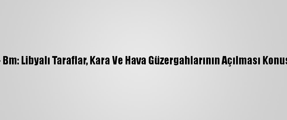 Güncelleme - Bm: Libyalı Taraflar, Kara Ve Hava Güzergahlarının Açılması Konusunda Anlaştı