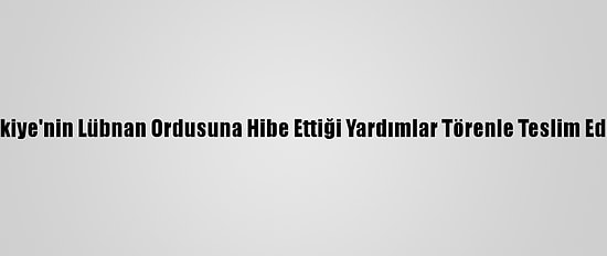 Türkiye'nin Lübnan Ordusuna Hibe Ettiği Yardımlar Törenle Teslim Edildi