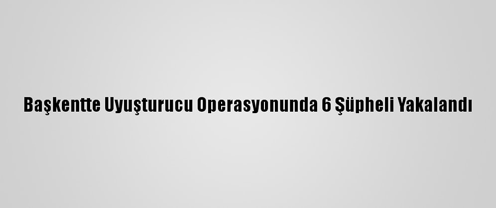 Başkentte Uyuşturucu Operasyonunda 6 Şüpheli Yakalandı