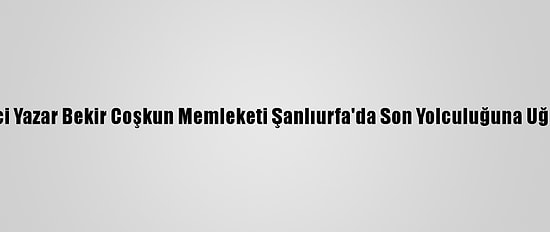 Gazeteci Yazar Bekir Coşkun Memleketi Şanlıurfa'da Son Yolculuğuna Uğurlandı