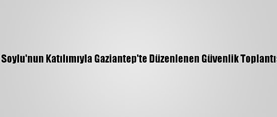 İçişleri Bakanı Soylu'nun Katılımıyla Gaziantep'te Düzenlenen Güvenlik Toplantısı Tamamlandı
