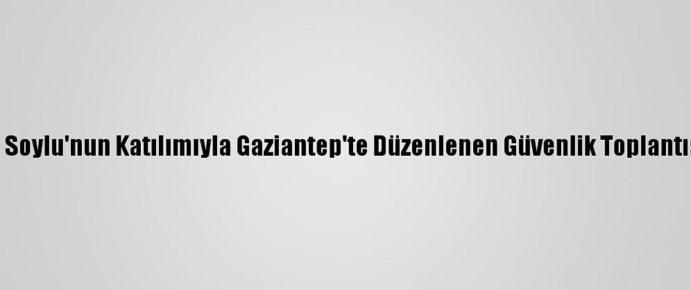 İçişleri Bakanı Soylu'nun Katılımıyla Gaziantep'te Düzenlenen Güvenlik Toplantısı Tamamlandı