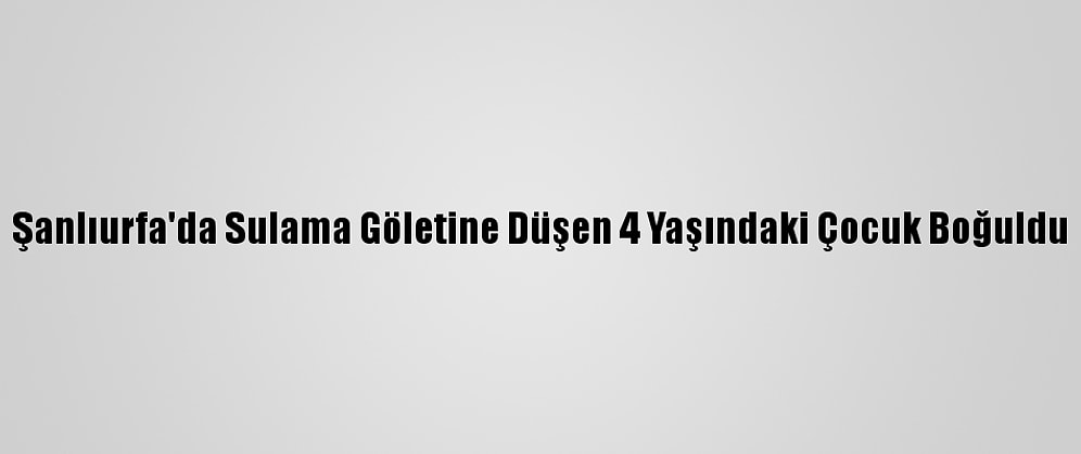 Şanlıurfa'da Sulama Göletine Düşen 4 Yaşındaki Çocuk Boğuldu