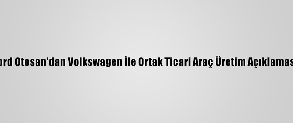 Ford Otosan'dan Volkswagen İle Ortak Ticari Araç Üretim Açıklaması: