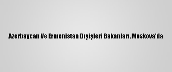Azerbaycan Ve Ermenistan Dışişleri Bakanları, Moskova'da