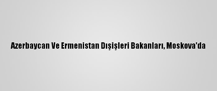 Azerbaycan Ve Ermenistan Dışişleri Bakanları, Moskova'da