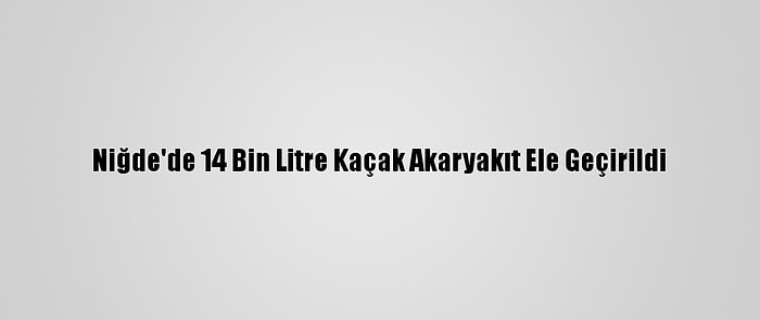 Niğde'de 14 Bin Litre Kaçak Akaryakıt Ele Geçirildi