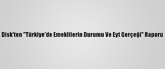 Disk'ten "Türkiye'de Emeklilerin Durumu Ve Eyt Gerçeği" Raporu