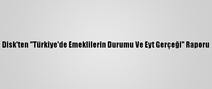 Disk'ten "Türkiye'de Emeklilerin Durumu Ve Eyt Gerçeği" Raporu