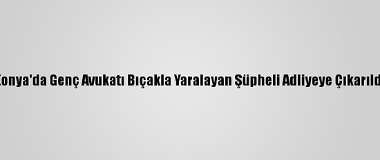 Konya'da Genç Avukatı Bıçakla Yaralayan Şüpheli Adliyeye Çıkarıldı