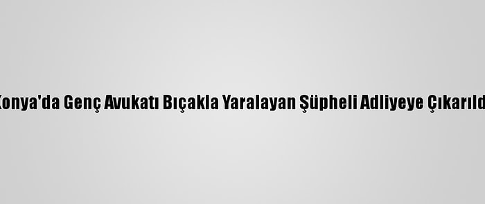 Konya'da Genç Avukatı Bıçakla Yaralayan Şüpheli Adliyeye Çıkarıldı