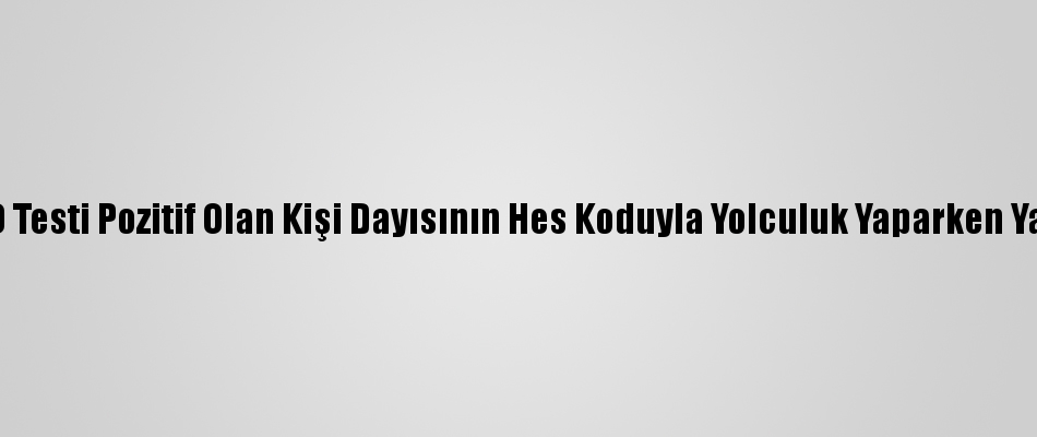 Kovid Testi Pozitif Olan Kişi Dayısının Hes Koduyla Yolculuk Yaparken Yakalandı