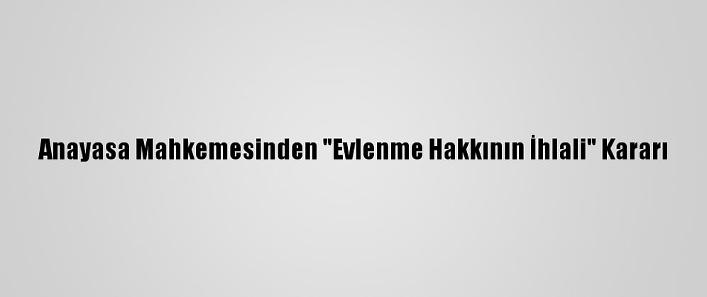 Anayasa Mahkemesinden "Evlenme Hakkının İhlali" Kararı