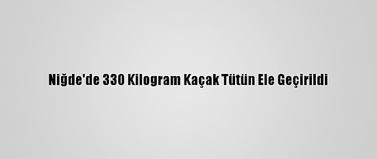 Niğde'de 330 Kilogram Kaçak Tütün Ele Geçirildi