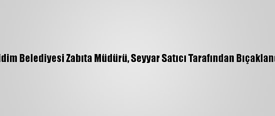Didim Belediyesi Zabıta Müdürü, Seyyar Satıcı Tarafından Bıçaklandı