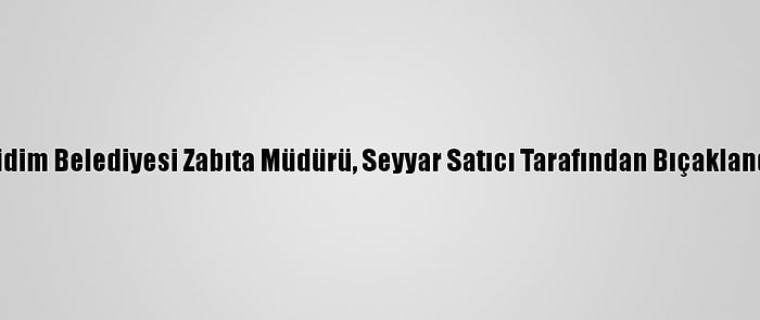 Didim Belediyesi Zabıta Müdürü, Seyyar Satıcı Tarafından Bıçaklandı