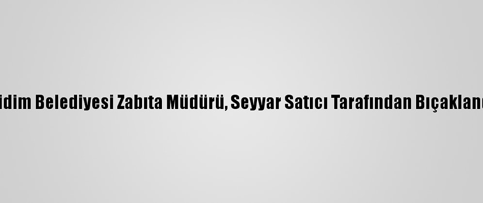 Didim Belediyesi Zabıta Müdürü, Seyyar Satıcı Tarafından Bıçaklandı