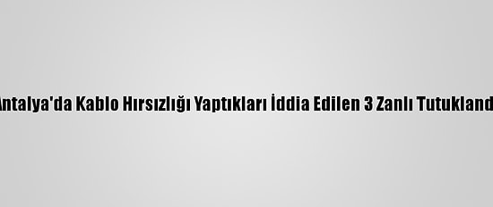 Antalya'da Kablo Hırsızlığı Yaptıkları İddia Edilen 3 Zanlı Tutuklandı