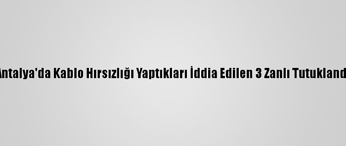 Antalya'da Kablo Hırsızlığı Yaptıkları İddia Edilen 3 Zanlı Tutuklandı