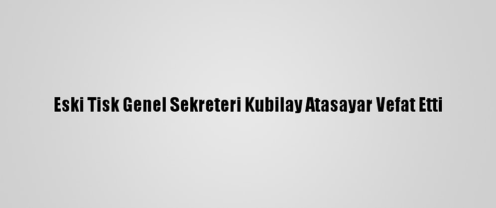 Eski Tisk Genel Sekreteri Kubilay Atasayar Vefat Etti