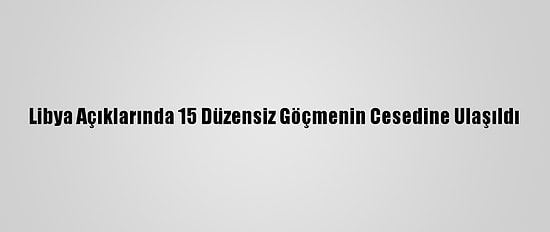 Libya Açıklarında 15 Düzensiz Göçmenin Cesedine Ulaşıldı