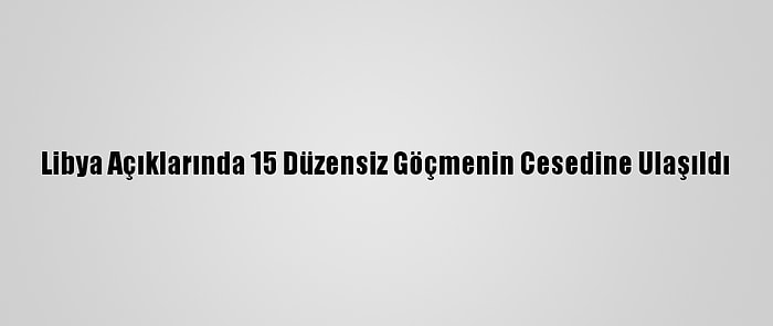 Libya Açıklarında 15 Düzensiz Göçmenin Cesedine Ulaşıldı