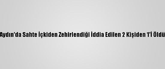 Aydın'da Sahte İçkiden Zehirlendiği İddia Edilen 2 Kişiden 1'İ Öldü