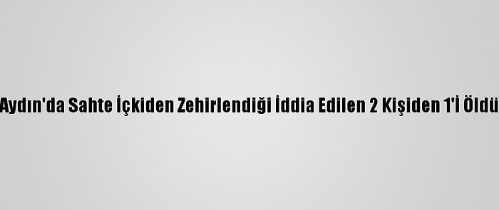 Aydın'da Sahte İçkiden Zehirlendiği İddia Edilen 2 Kişiden 1'İ Öldü