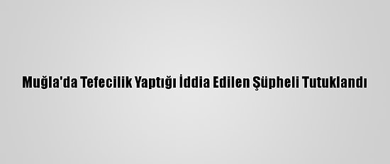 Muğla'da Tefecilik Yaptığı İddia Edilen Şüpheli Tutuklandı