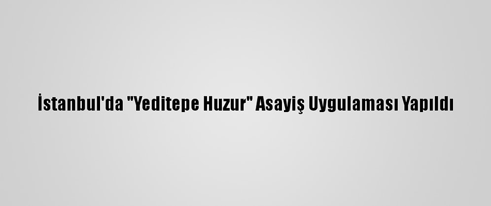 İstanbul'da "Yeditepe Huzur" Asayiş Uygulaması Yapıldı