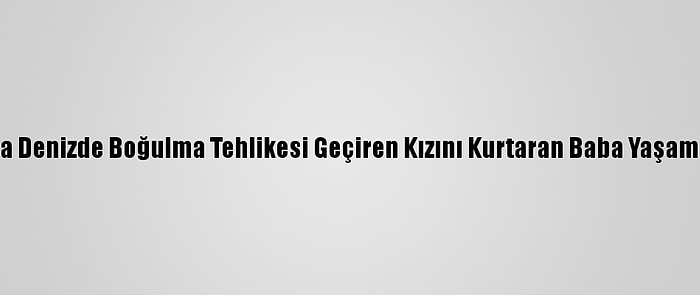 Antalya'da Denizde Boğulma Tehlikesi Geçiren Kızını Kurtaran Baba Yaşamını Yitirdi