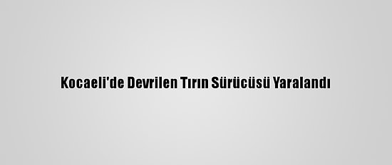 Kocaeli'de Devrilen Tırın Sürücüsü Yaralandı
