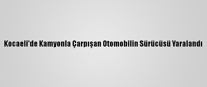Kocaeli'de Kamyonla Çarpışan Otomobilin Sürücüsü Yaralandı